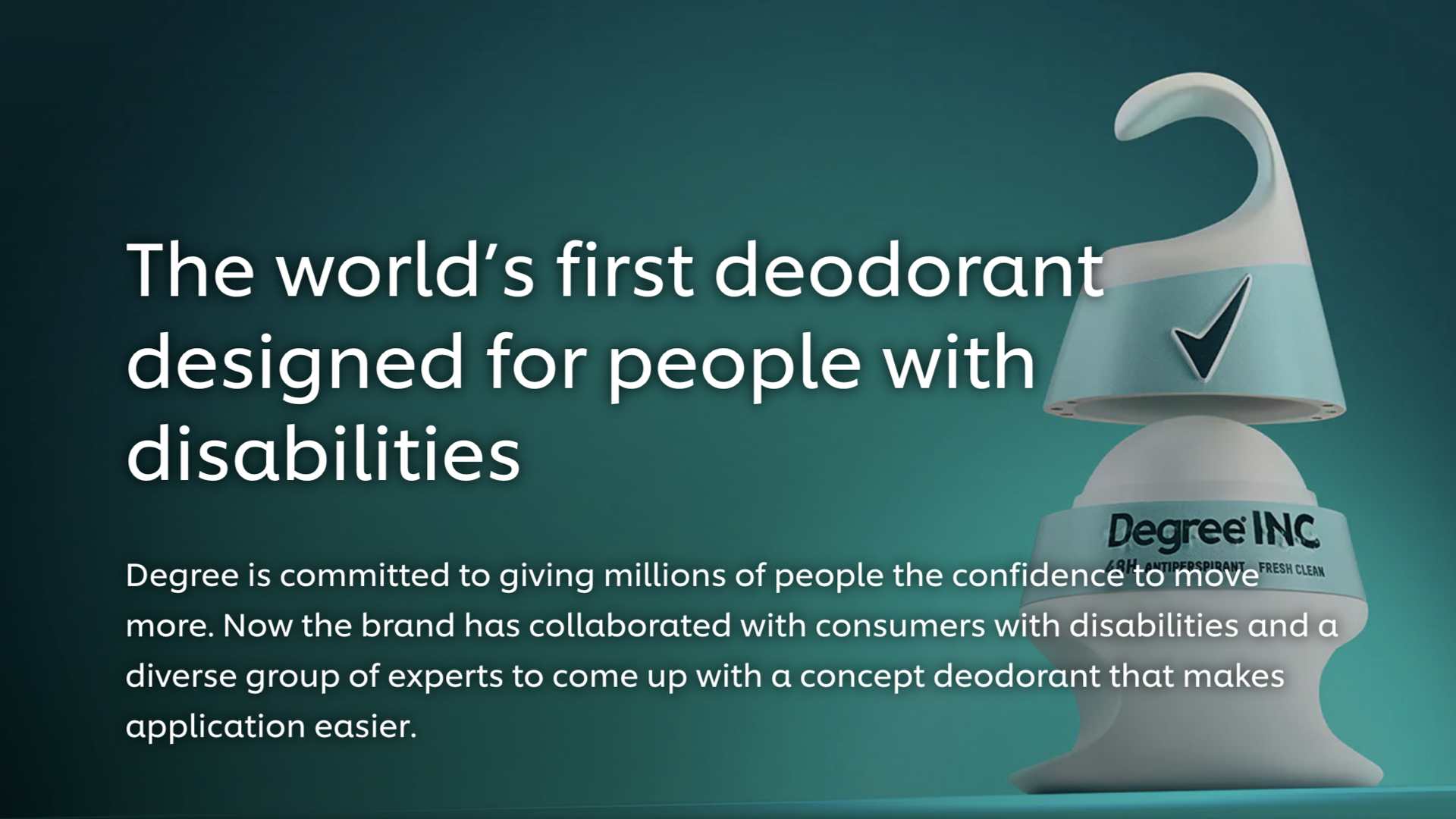 Title slide. Large heading: ‘The world's first deodorant designed for people with disabilities.’ Body text: ‘Degree is committed to giving millions of people the confidence to move more. Now the brand has collaborated with consumers with disabilities and a diverse group of experts to come up with a concept deodorant that makes application easier.’ To the right, a render of the Degree Inclusive deodorant — a teal-and-white container with a hook at the top and a checkmark logo — over the wordmark ‘Degree INC.’