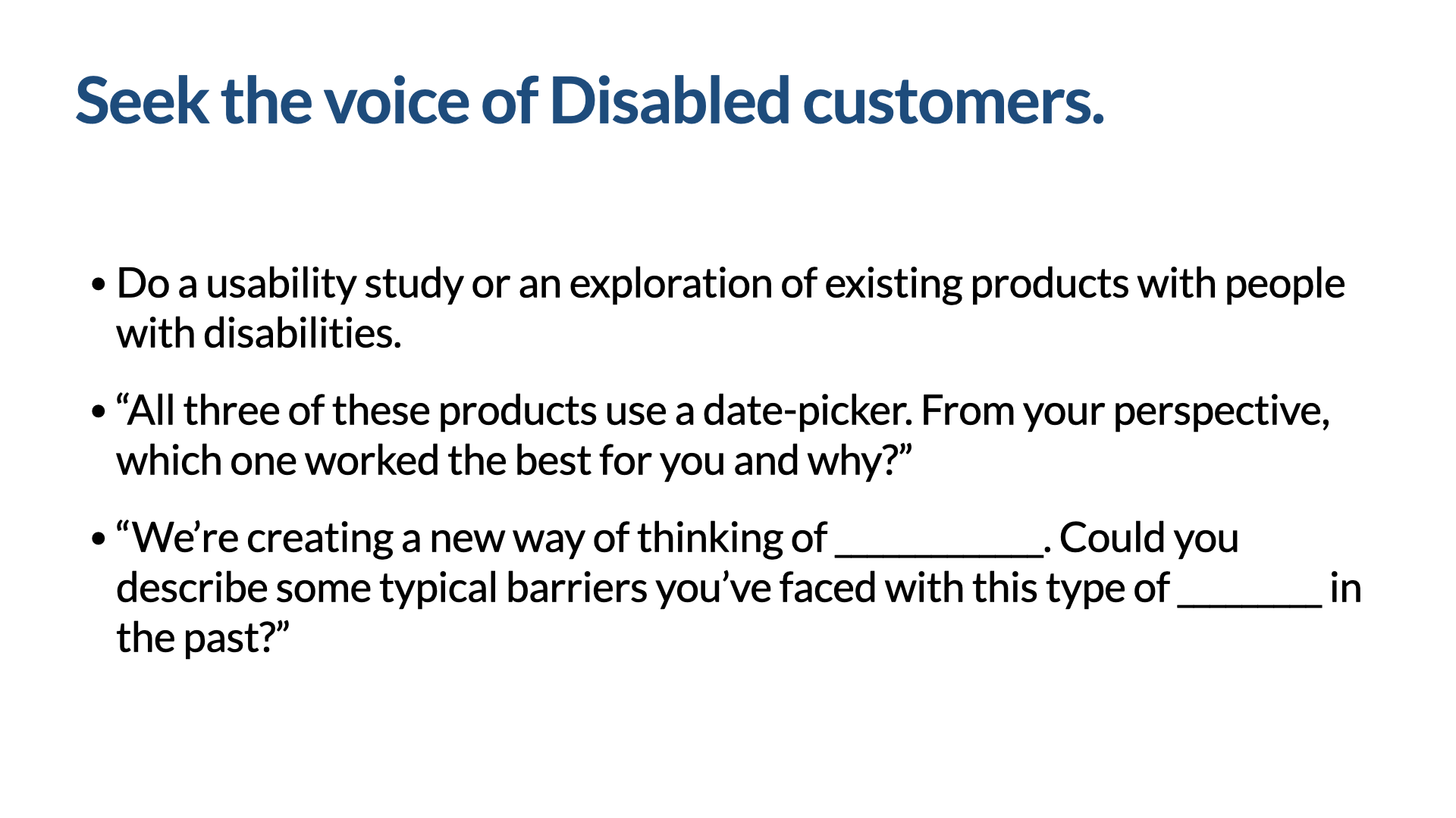 Statement slide titled ‘Seek the voice of Disabled customers,’ with three example prompts: ‘Do a usability study or an exploration of existing products with people with disabilities.’ ‘All three of these products use a date-picker. From your perspective, which one worked the best for you and why?’ ‘We’re creating a new way of thinking of ____. Could you describe some typical barriers you’ve faced with this type of ____ in the past?’