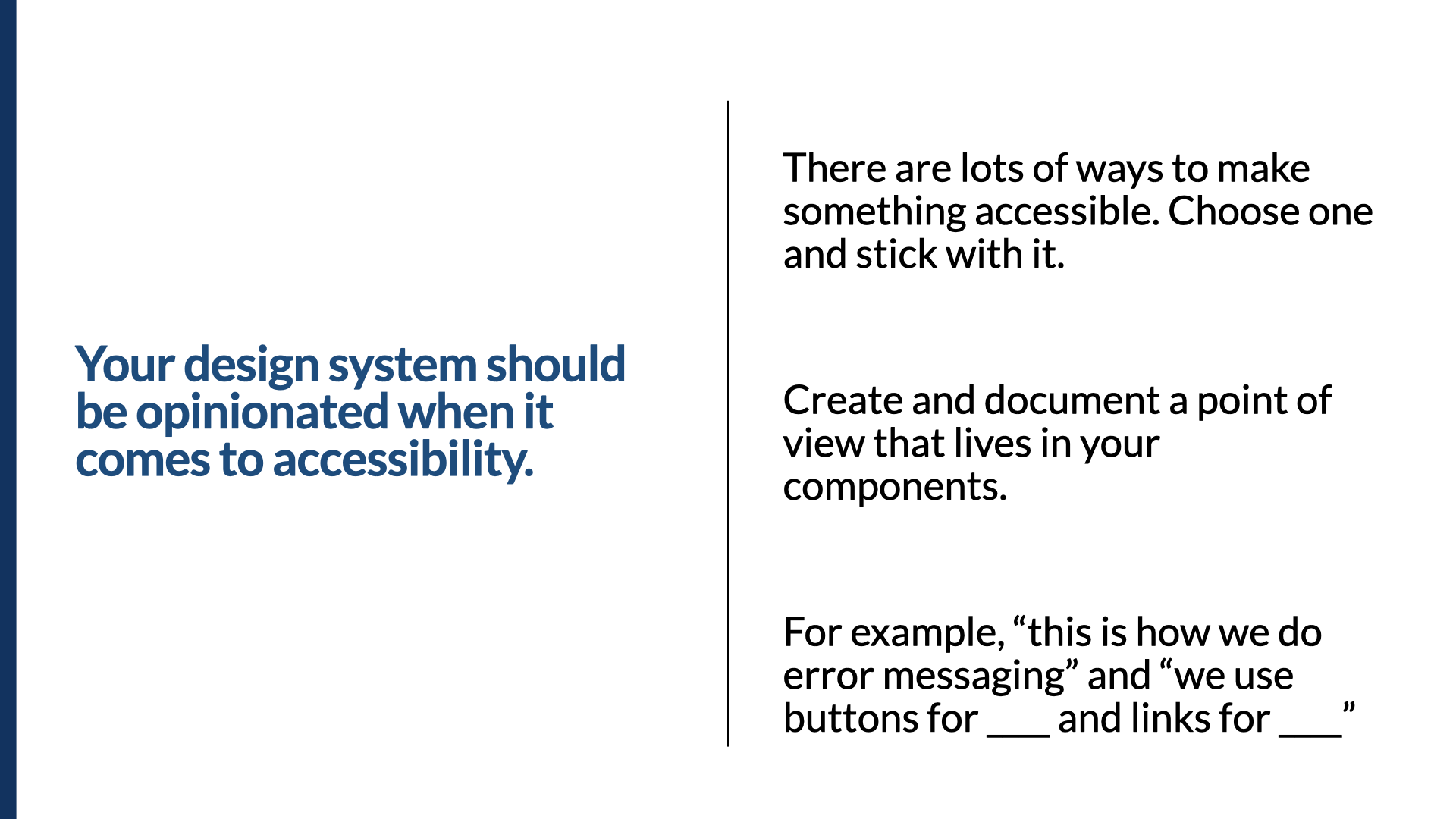 Statement slide. In bold: ‘Your design system should be opinionated when it comes to accessibility.’ Three notes alongside: ‘There are lots of ways to make something accessible. Choose one and stick with it.’ ‘Create and document a point of view that lives in your components.’ ‘For example, “this is how we do error messaging” and “we use buttons for ____ and links for ____.”’