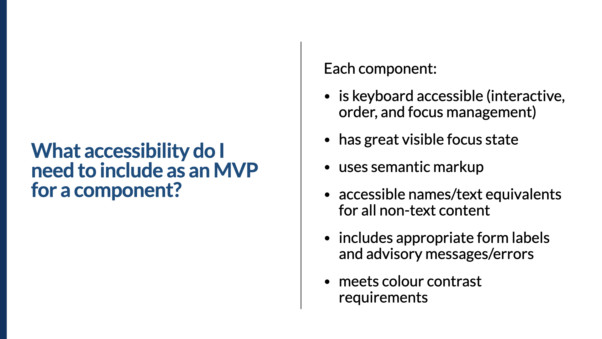 Slide titled ‘What accessibility do I need to include as an MVP for a component?’ Each component: is keyboard accessible (interactive, order, and focus management); has a great visible focus state; uses semantic markup; provides accessible names and text equivalents for all non-text content; includes appropriate form labels and advisory messages or errors; and meets colour-contrast requirements.