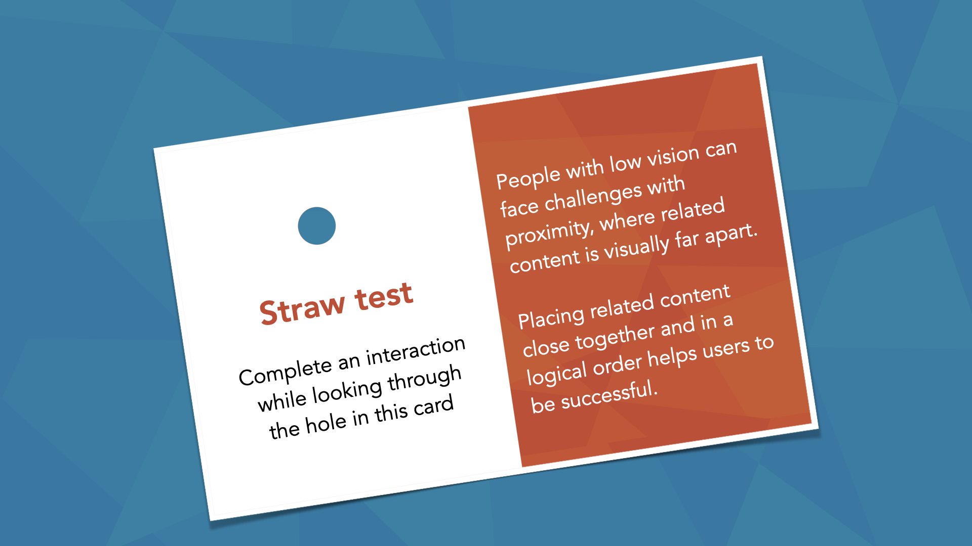 A two-tone ‘Straw test’ instruction card. The white left half reads ‘Straw test — Complete an interaction while looking through the hole in this card,’ with a small punched hole. The orange right half reads ‘People with low vision can face challenges with proximity, where related content is visually far apart. Placing related content close together and in a logical order helps users to be successful.’